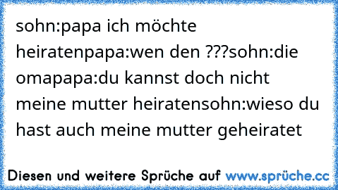 sohn:papa ich möchte heiraten
papa:wen den ???
sohn:die oma
papa:du kannst doch nicht meine mutter heiraten
sohn:wieso du hast auch meine mutter geheiratet