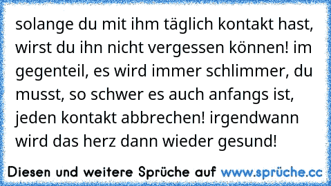 solange du mit ihm täglich kontakt hast, wirst du ihn nicht vergessen können! im gegenteil, es wird immer schlimmer, du musst, so schwer es auch anfangs ist, jeden kontakt abbrechen! irgendwann wird das herz dann wieder gesund!