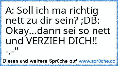 A: Soll ich ma richtig nett zu dir sein? ;D
B: Okay...dann sei so nett und VERZIEH DICH!! -.-''