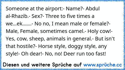 Someone at the airport:
- Name?
- Abdul al-Rhazib.
- Sex?
- Three to five times a we...ek.
......- No no, I mean male or female?
- Male, Female, sometimes camel.
- Holy cow!
- Yes, cow, sheep, animals in general.
- But isn't that hostile?
- Horse style, doggy style, any style!
- Oh dear!
- No, no! Deer run too fast!