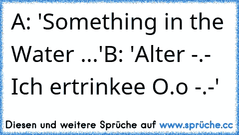 A: 'Something in the Water ...'
B: 'Alter -.- Ich ertrinkee O.o -.-'
