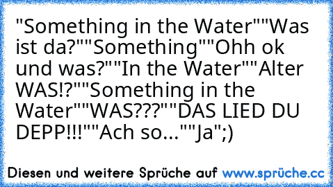 "Something in the Water"
"Was ist da?"
"Something"
"Ohh ok und was?"
"In the Water"
"Alter WAS!?"
"Something in the Water"
"WAS???"
"DAS LIED DU DEPP!!!"
"Ach so..."
"Ja"
;)