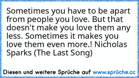 Sometimes you have to be apart from people you love. But that doesn't make you love them any less. Sometimes it makes you love them even more.!
— Nicholas Sparks (The Last Song)