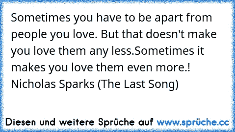 Sometimes you have to be apart from people you love. But that doesn't make you love them any less.
Sometimes it makes you love them even more.!
— Nicholas Sparks (The Last Song)