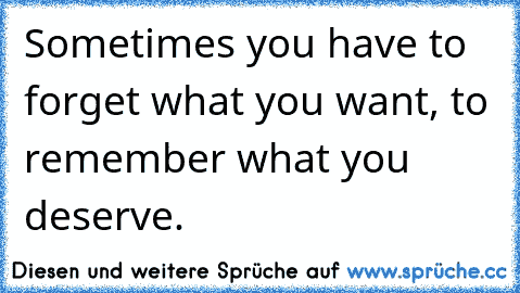 Sometimes you have to forget what you want, to remember what you deserve.