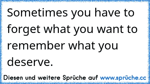 Sometimes you have to forget what you want to remember what you deserve.