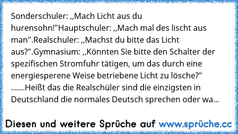 Sonderschuler: ,,Mach Licht aus du hurensohn!"
Hauptschuler: ,,Mach mal des lischt aus man".
Realschuler: ,,Machst du bitte das Licht aus?".
Gymnasium: ,,Könnten Sie bitte den Schalter der spezifischen Stromfuhr tätigen, um das durch﻿ eine energiesperene Weise betriebene Licht zu lösche?" 
.......
Heißt das die Realschüler sind die einzigsten in Deutschland die normales Deutsch sprechen oder wa...