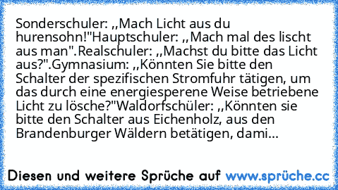 Sonderschuler: ,,Mach Licht aus du hurensohn!"
Hauptschuler: ,,Mach mal des lischt aus man".
Realschuler: ,,Machst du bitte das Licht aus?".
Gymnasium: ,,Könnten Sie bitte den Schalter der spezifischen Stromfuhr tätigen, um das durch﻿ eine energiesperene Weise betriebene Licht zu lösche?"
Waldorfschüler: ,,Könnten sie bitte den Schalter aus Eichenholz, aus den Brandenburger Wäldern betätigen, d...