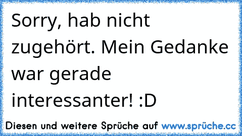 Sorry, hab nicht zugehört. Mein Gedanke war gerade interessanter! :D Sorry, hab nicht zugehört. Mein Gedanke war gerade interessanter! :D