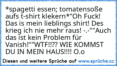 *spagetti essen; tomatensoße aufs t-shirt klekern*
"Oh Fuck! Das is mein lieblings shirt! Des krieg ich nie mehr raus! -.-"
"Auch das ist kein Problem für Vanish!"
"WTF!!?? WIE KOMMST DU IN MEIN HAUS!!!! O.o