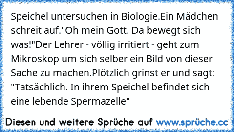 Speichel untersuchen in Biologie.
Ein Mädchen schreit auf.
"Oh mein Gott. Da bewegt sich was!"
Der Lehrer - völlig irritiert - geht zum Mikroskop um sich selber ein Bild von dieser Sache zu machen.
Plötzlich grinst er und sagt: "Tatsächlich. In ihrem Speichel befindet sich eine lebende Spermazelle"