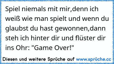 Spiel niemals mit mir,denn ich weiß wie man spielt und wenn du glaubst du hast gewonnen,dann steh ich hinter dir und flüster dir ins Ohr: "Game Over!"