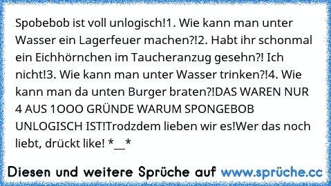 Spobebob ist voll unlogisch!
1. Wie kann man unter Wasser ein Lagerfeuer machen?!
2. Habt ihr schonmal ein Eichhörnchen im Taucheranzug gesehn?! Ich nicht!
3. Wie kann man unter Wasser trinken?!
4. Wie kann man da unten Burger braten?!
DAS WAREN NUR 4 AUS 1OOO GRÜNDE WARUM SPONGEBOB UNLOGISCH IST!
Trodzdem lieben wir es!
Wer das noch liebt, drückt like! *__*