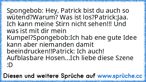 Spongebob: Hey, Patrick bist du auch so wütend?Warum? Was ist los?
Patrick:Jaa. Ich kann meine Stirn nicht sehen!!! Und was ist mit dir mein Kumpel?
Spongebob:Ich hab ene gute Idee kann aber niemanden damit beeindrucken!!
Patrick: Ich auch! Aufblasbare Hosen...
Ich liebe diese Szene :D