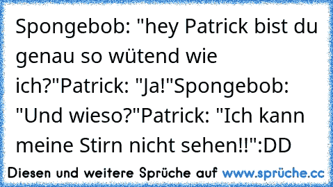 Spongebob: "hey Patrick bist du genau so wütend wie ich?"
Patrick: "Ja!"
Spongebob: "Und wieso?"
Patrick: "Ich kann meine Stirn nicht sehen!!"
:DD