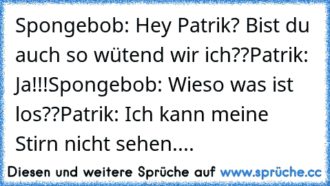 Spongebob: Hey Patrik? Bist du auch so wütend wir ich??
Patrik: Ja!!!
Spongebob: Wieso was ist los??
Patrik: Ich kann meine Stirn nicht sehen....