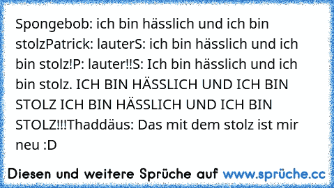 Spongebob: ich bin hässlich und ich bin stolz
Patrick: lauter
S: ich bin hässlich und ich bin stolz!
P: lauter!!
S: Ich bin hässlich und ich bin stolz. ICH BIN HÄSSLICH UND ICH BIN STOLZ ICH BIN HÄSSLICH UND ICH BIN STOLZ!!!
Thaddäus: Das mit dem stolz ist mir neu 
:D