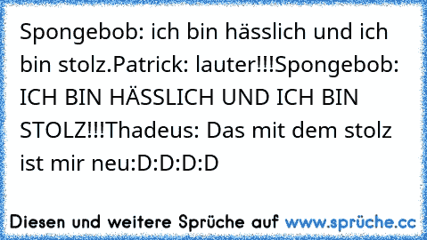 Spongebob: ich bin hässlich und ich bin stolz.
Patrick: lauter!!!
Spongebob: ICH BIN HÄSSLICH UND ICH BIN STOLZ!!!
Thadeus: Das mit dem stolz ist mir neu
:D:D:D:D