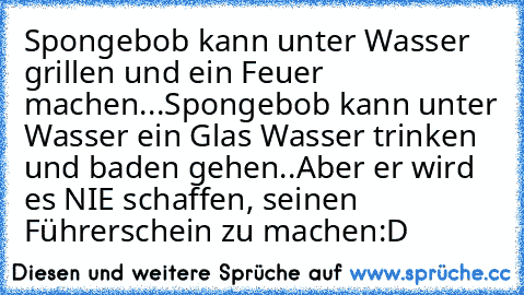 Spongebob kann unter Wasser grillen und ein Feuer machen...
Spongebob kann unter Wasser ein Glas Wasser trinken und baden gehen..
Aber er wird es NIE schaffen, seinen Führerschein zu machen
:D