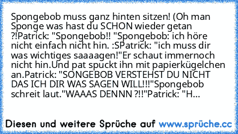 Spongebob muss ganz hinten sitzen! (Oh man Sponge was hast du SCHON wieder getan ?!
Patrick: "Spongebob!! "
Spongebob: ich höre nicht einfach nicht hin. :S
Patrick: "ich muss dir was wichtiges saaaagen!"
Er schaut immernoch nicht hin.
Und pat spuckt ihn mit papierkügelchen an.
Patrick: "SONGEBOB VERSTEHST DU NICHT DAS ICH DIR WAS SAGEN WILL!!!"
Spongebob schreit laut.
"WAAAS DENNN ?!!"
Patrick:...