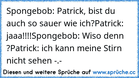 Spongebob: Patrick, bist du auch so sauer wie ich?
Patrick: jaaa!!!!
Spongebob: Wiso denn ?
Patrick: ich kann meine Stirn nicht sehen -.-