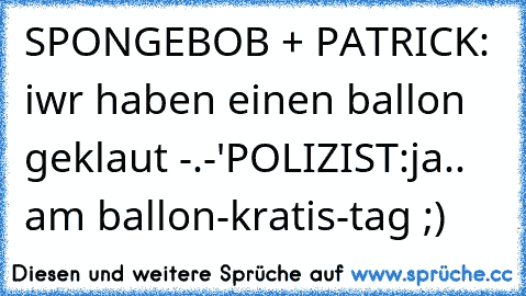 SPONGEBOB + PATRICK: iwr haben einen ballon geklaut -.-'
POLIZIST:ja.. am ballon-kratis-tag ;)