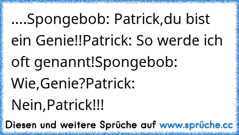 ....
Spongebob: Patrick,du bist ein Genie!!
Patrick: So werde ich oft genannt!
Spongebob: Wie,Genie?
Patrick: Nein,Patrick!!!