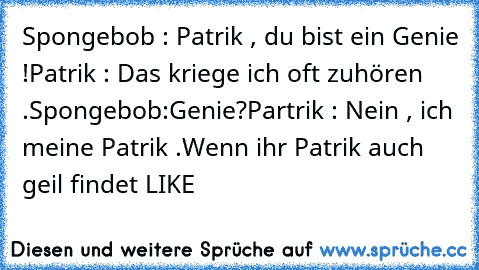 Spongebob : Patrik , du bist ein Genie !
Patrik : Das kriege ich oft zuhören .
Spongebob:Genie?
Partrik : Nein , ich meine Patrik .
Wenn ihr Patrik auch geil findet LIKE