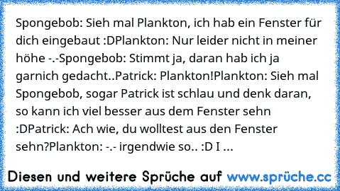 Spongebob: Sieh mal Plankton, ich hab ein Fenster für dich eingebaut :D
Plankton: Nur leider nicht in meiner höhe -.-
Spongebob: Stimmt ja, daran hab ich ja garnich gedacht..
Patrick: Plankton!
Plankton: Sieh mal Spongebob, sogar Patrick ist schlau und denk daran, so kann ich viel besser aus dem Fenster sehn :D
Patrick: Ach wie, du wolltest aus den Fenster sehn?
Plankton: -.- 
irgendwie so.. :D...