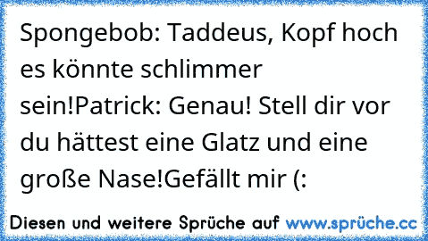 Spongebob: Taddeus, Kopf hoch es könnte schlimmer sein!
Patrick: Genau! Stell dir vor du hättest eine Glatz und eine große Nase!
Gefällt mir (: