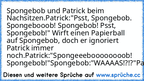 Spongebob und Patrick beim Nachsitzen.
Patrick:"Psst, Spongebob. Spongebooob! Spongebob! Psst, Spongebob!" Wirft einen Papierball auf Spongebob, doch er ignoriert Patrick immer noch.
Patrick:"Spongeeeboooooooob! Spongebob!"
Spongebob:"WAAAAS!?!?"
Patrick:"Hi!"
;D