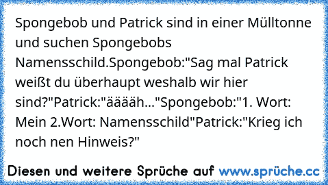 Spongebob und Patrick sind in einer Mülltonne und suchen Spongebobs Namensschild.
Spongebob:"Sag mal Patrick weißt du überhaupt weshalb wir hier sind?"
Patrick:"ääääh..."
Spongebob:"1. Wort: Mein 2.Wort: Namensschild"
Patrick:"Krieg ich noch nen Hinweis?"
