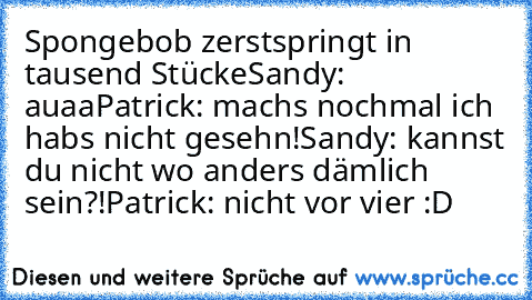 Spongebob zerstspringt in tausend Stücke
Sandy: auaa
Patrick: machs nochmal ich habs nicht gesehn!
Sandy: kannst du nicht wo anders dämlich sein?!
Patrick: nicht vor vier :D