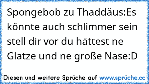 Spongebob zu Thaddäus:
Es könnte auch schlimmer sein stell dir vor du hättest ne Glatze und ne große Nase
:D