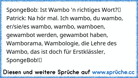 SpongeBob: „Ist Wambo 'n richtiges Wort?“ Patrick: „Na hör mal. Ich wambo, du wambo, er/sie/es wambo, wambo, wamboen, gewambot werden, gewambot haben, Wamborama, Wambologie, die Lehre des Wambo, das ist doch für Erstklässler, SpongeBob!“