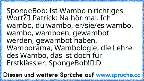 SpongeBob: „Ist Wambo ’n richtiges Wort?“ Patrick: „Na hör mal. Ich wambo, du wambo, er/sie/es wambo, wambo, wamboen, gewambot werden, gewambot haben, Wamborama, Wambologie, die Lehre des Wambo, das ist doch für Erstklässler, SpongeBob!“
:D