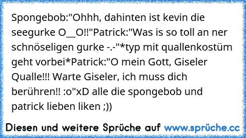 Spongebob:"Ohhh, dahinten ist kevin die seegurke O__O!!"
Patrick:"Was is so toll an ner schnöseligen gurke -.-"
*typ mit quallenkostüm geht vorbei*
Patrick:"O mein Gott, Giseler Qualle!!! Warte Giseler, ich muss dich berühren!! :o"
xD alle die spongebob und patrick lieben liken ;)) ♥