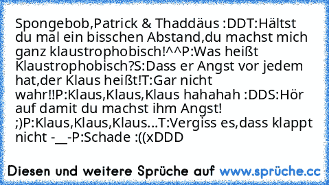 Spongebob,Patrick & Thaddäus :DD
T:Hältst du mal ein bisschen Abstand,du machst mich ganz klaustrophobisch!^^
P:Was heißt Klaustrophobisch?
S:Dass er Angst vor jedem hat,der Klaus heißt!
T:Gar nicht wahr!!
P:Klaus,Klaus,Klaus hahahah :DD
S:Hör auf damit du machst ihm Angst! ;)
P:Klaus,Klaus,Klaus...
T:Vergiss es,dass klappt nicht -__-
P:Schade :((
xDDD