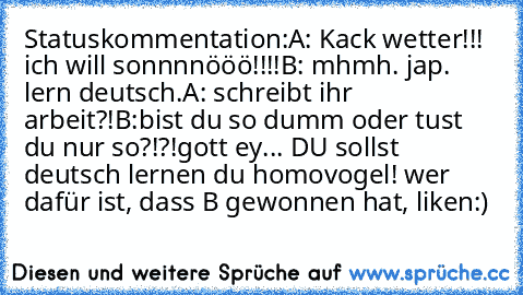 Statuskommentation:
A: Kack wetter!!! ich will sonnnnööö!!!!
B: mhmh. jap. lern deutsch.
A: schreibt ihr arbeit?!
B:bist du so dumm oder tust du nur so?!?!gott ey... DU sollst deutsch lernen du homovogel! 
wer dafür ist, dass B gewonnen hat, liken:)