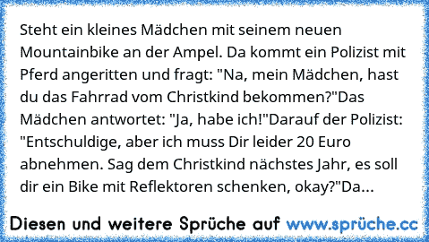 Steht ein kleines Mädchen mit seinem neuen Mountainbike an der Ampel. Da kommt ein Polizist mit Pferd angeritten und fragt: "Na, mein Mädchen, hast du das Fahrrad vom Christkind bekommen?"
Das Mädchen antwortet: "Ja, habe ich!"
Darauf der Polizist: "Entschuldige, aber ich muss Dir leider 20 Euro abnehmen. Sag dem Christkind nächstes Jahr, es soll dir ein Bike mit Reflektoren schenken, okay?"
Da...