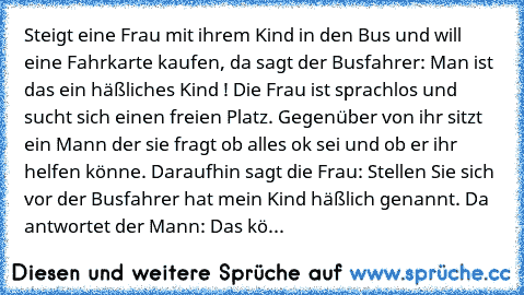 Steigt eine Frau mit ihrem Kind in den Bus und will eine Fahrkarte kaufen, da sagt der Busfahrer: Man ist das ein häßliches Kind ! Die Frau ist sprachlos und sucht sich einen freien Platz. Gegenüber von ihr sitzt ein Mann der sie fragt ob alles ok sei und ob er ihr helfen könne. Daraufhin sagt die Frau: Stellen Sie sich vor der Busfahrer hat mein Kind häßlich genannt. Da antwortet der Mann: Das kö...