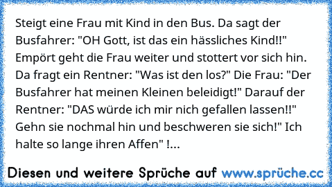 Steigt eine Frau mit Kind in den Bus. Da sagt der Busfahrer: "OH Gott, ist das ein hässliches Kind!!" Empört geht die Frau weiter und stottert vor sich hin. Da fragt ein Rentner: "Was ist den los?" Die Frau: "Der Busfahrer hat meinen Kleinen beleidigt!" Darauf der Rentner: "DAS würde ich mir nich gefallen lassen!!" Gehn sie nochmal hin und beschweren sie sich!" Ich halte so lange ihren Affen" !...