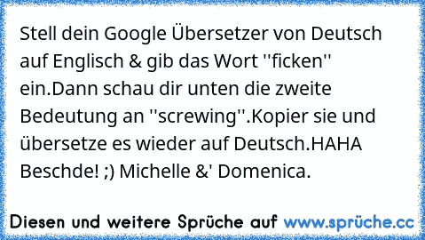 Stell dein Google Übersetzer von Deutsch auf Englisch & gib das Wort ''ficken'' ein.
Dann schau dir unten die zweite Bedeutung an ''screwing''.
Kopier sie und übersetze es wieder auf Deutsch.
HAHA Beschde! ;)
© Michelle &' Domenica.