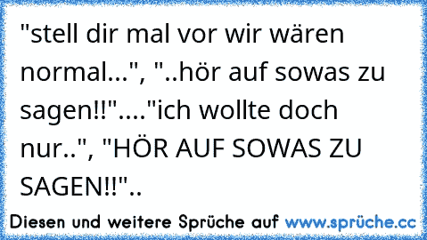 "stell dir mal vor wir wären normal...", "..hör auf sowas zu sagen!!"...."ich wollte doch nur..", "HÖR AUF SOWAS ZU SAGEN!!"..