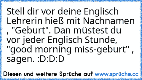 Stell dir vor deine Englisch Lehrerin hieß mit Nachnamen , "Geburt". Dan müstest du vor jeder Englisch Stunde, "good morning miss-geburt" , sagen. :D:D:D