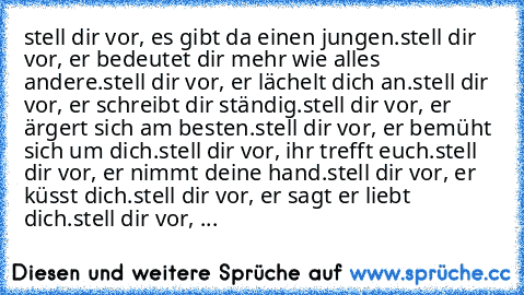 stell dir vor, es gibt da einen jungen.
stell dir vor, er bedeutet dir mehr wie alles andere.
stell dir vor, er lächelt dich an.
stell dir vor, er schreibt dir ständig.
stell dir vor, er ärgert sich am besten.
stell dir vor, er bemüht sich um dich.
stell dir vor, ihr trefft euch.
stell dir vor, er nimmt deine hand.
stell dir vor, er küsst dich.
stell dir vor, er sagt er liebt dich.
stell dir vo...