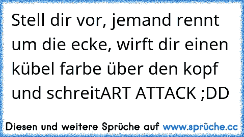 Stell dir vor, jemand rennt um die ecke, wirft dir einen kübel farbe über den kopf und schreit
ART ATTACK ;DD