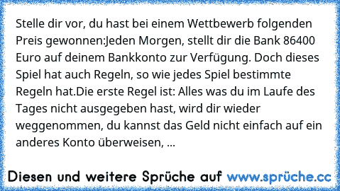 Stelle dir vor, du hast bei einem Wettbewerb folgenden Preis gewonnen:
Jeden Morgen, stellt dir die Bank 86400 Euro auf deinem Bankkonto zur Verfügung. Doch dieses Spiel hat auch Regeln, so wie jedes Spiel bestimmte Regeln hat.
Die erste Regel ist: Alles was du im Laufe des Tages nicht ausgegeben hast, wird dir wieder weggenommen, du kannst das Geld nicht einfach auf ein anderes Konto überweise...