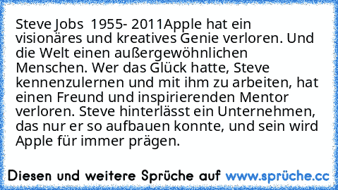 Steve Jobs ♥ 1955- 2011
„Apple hat ein visionäres und kreatives Genie verloren. Und die Welt einen außergewöhnlichen Menschen. Wer das Glück hatte, Steve kennenzulernen und mit ihm zu arbeiten, hat einen Freund und inspirierenden Mentor verloren. Steve hinterlässt ein Unternehmen, das nur er so aufbauen konnte, und sein wird Apple für immer prägen. ” ♥