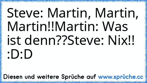 Steve: Martin, Martin, Martin!!
Martin: Was ist denn??
Steve: Nix!! :D:D